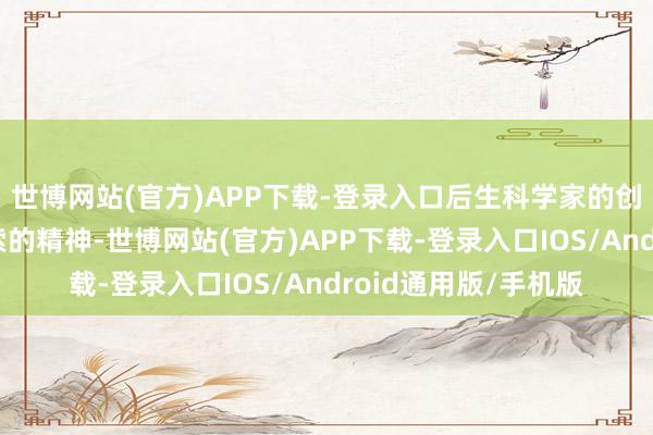 世博网站(官方)APP下载-登录入口后生科学家的创新念念维和敢于探索的精神-世博网站(官方)APP下载-登录入口IOS/Android通用版/手机版