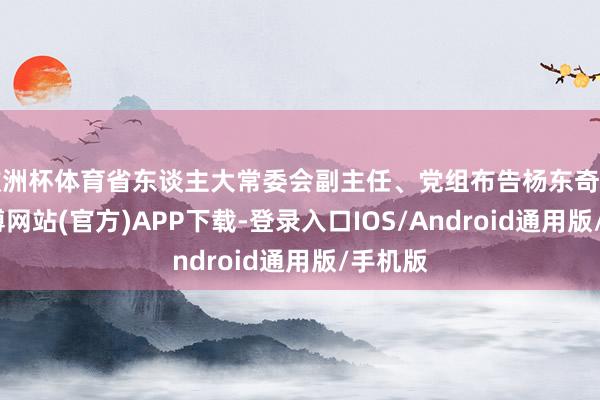 欧洲杯体育省东谈主大常委会副主任、党组布告杨东奇出席-世博网站(官方)APP下载-登录入口IOS/Android通用版/手机版