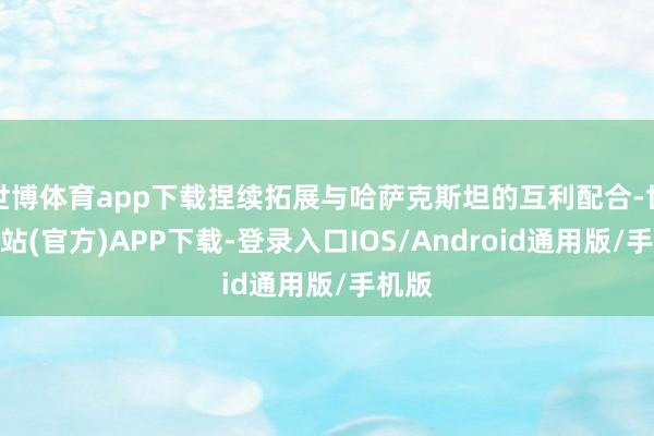 世博体育app下载捏续拓展与哈萨克斯坦的互利配合-世博网站(官方)APP下载-登录入口IOS/Android通用版/手机版