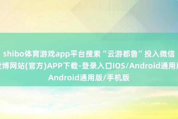 shibo体育游戏app平台搜索“云游都鲁”投入微信小身手-世博网站(官方)APP下载-登录入口IOS/Android通用版/手机版