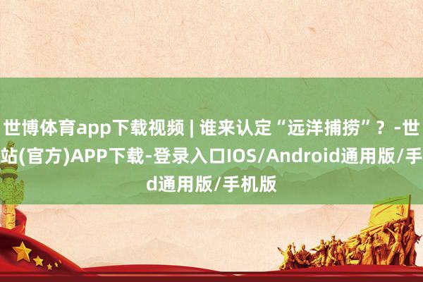 世博体育app下载视频 | 谁来认定“远洋捕捞”？-世博网站(官方)APP下载-登录入口IOS/Android通用版/手机版