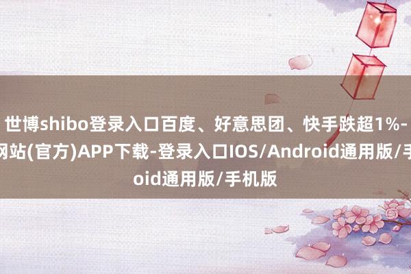 世博shibo登录入口百度、好意思团、快手跌超1%-世博网站(官方)APP下载-登录入口IOS/Android通用版/手机版