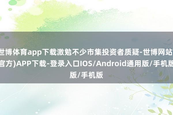 世博体育app下载激勉不少市集投资者质疑-世博网站(官方)APP下载-登录入口IOS/Android通用版/手机版
