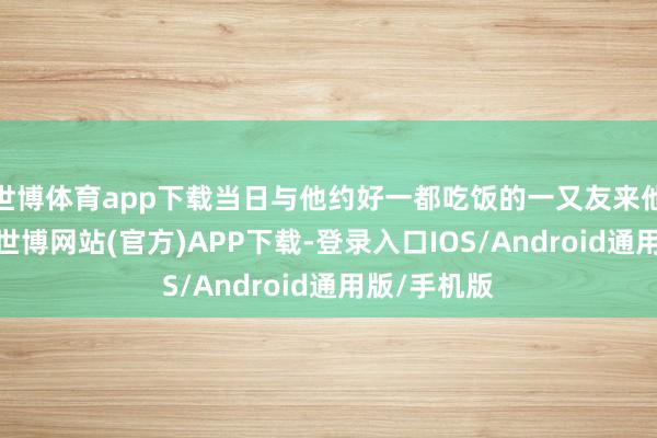世博体育app下载当日与他约好一都吃饭的一又友来他家中找他-世博网站(官方)APP下载-登录入口IOS/Android通用版/手机版