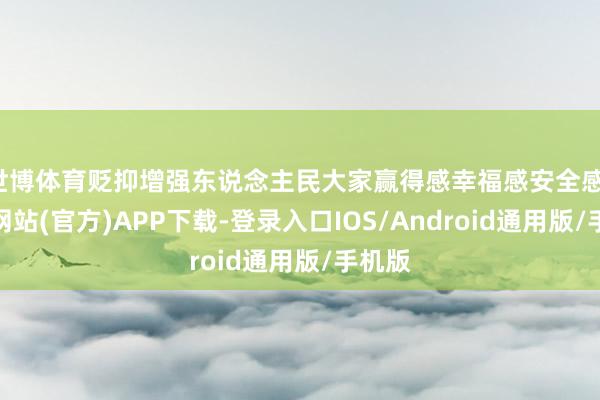 世博体育贬抑增强东说念主民大家赢得感幸福感安全感-世博网站(官方)APP下载-登录入口IOS/Android通用版/手机版