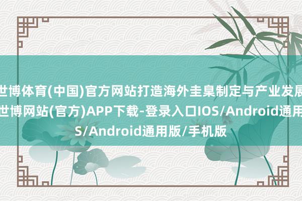 世博体育(中国)官方网站打造海外圭臬制定与产业发展新复古等-世博网站(官方)APP下载-登录入口IOS/Android通用版/手机版