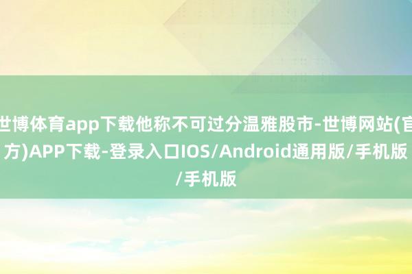 世博体育app下载他称不可过分温雅股市-世博网站(官方)APP下载-登录入口IOS/Android通用版/手机版