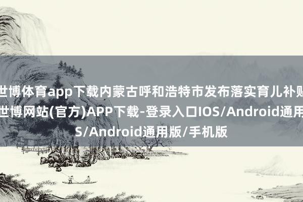 世博体育app下载内蒙古呼和浩特市发布落实育儿补贴实行确定-世博网站(官方)APP下载-登录入口IOS/Android通用版/手机版