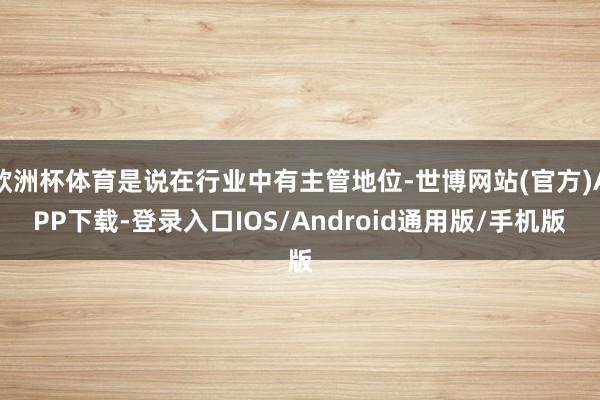 欧洲杯体育是说在行业中有主管地位-世博网站(官方)APP下载-登录入口IOS/Android通用版/手机版