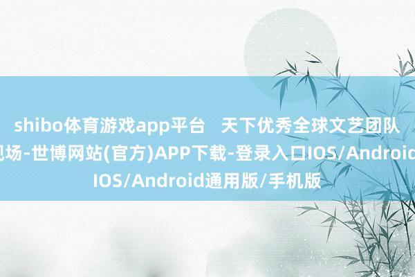 shibo体育游戏app平台   天下优秀全球文艺团队遵守展演行径现场-世博网站(官方)APP下载-登录入口IOS/Android通用版/手机版