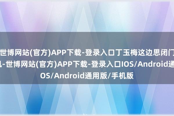 世博网站(官方)APP下载-登录入口丁玉梅这边思闭门搞个诡秘聆讯-世博网站(官方)APP下载-登录入口IOS/Android通用版/手机版