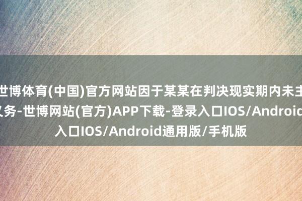 世博体育(中国)官方网站因于某某在判决现实期内未主动现实说念歉义务-世博网站(官方)APP下载-登录入口IOS/Android通用版/手机版