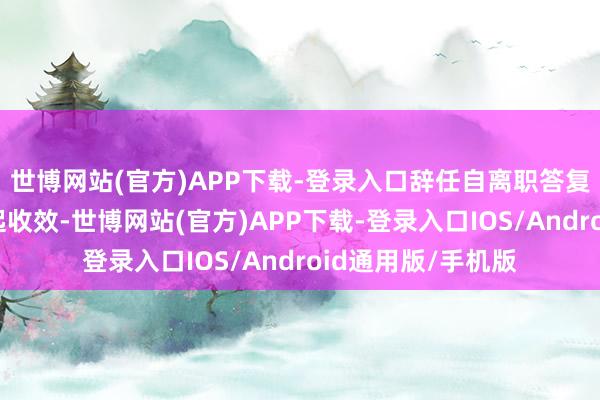 世博网站(官方)APP下载-登录入口辞任自离职答复投递董事会之日起收效-世博网站(官方)APP下载-登录入口IOS/Android通用版/手机版