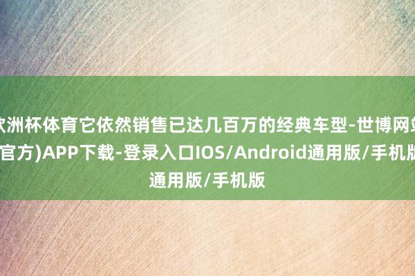 欧洲杯体育它依然销售已达几百万的经典车型-世博网站(官方)APP下载-登录入口IOS/Android通用版/手机版