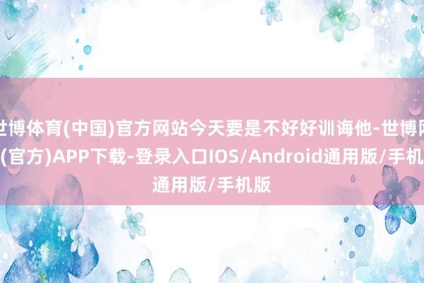 世博体育(中国)官方网站今天要是不好好训诲他-世博网站(官方)APP下载-登录入口IOS/Android通用版/手机版