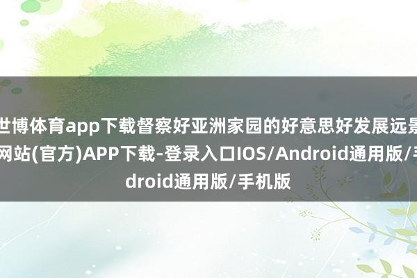 世博体育app下载督察好亚洲家园的好意思好发展远景-世博网站(官方)APP下载-登录入口IOS/Android通用版/手机版