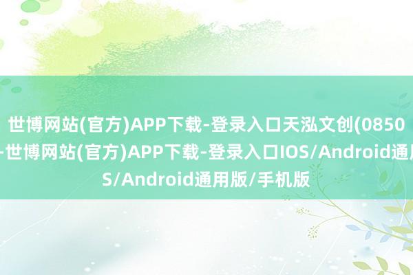 世博网站(官方)APP下载-登录入口天泓文创(08500)发布公告-世博网站(官方)APP下载-登录入口IOS/Android通用版/手机版