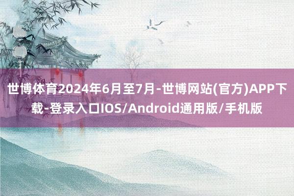 世博体育2024年6月至7月-世博网站(官方)APP下载-登录入口IOS/Android通用版/手机版