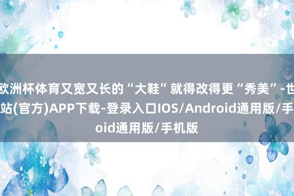 欧洲杯体育又宽又长的“大鞋”就得改得更“秀美”-世博网站(官方)APP下载-登录入口IOS/Android通用版/手机版