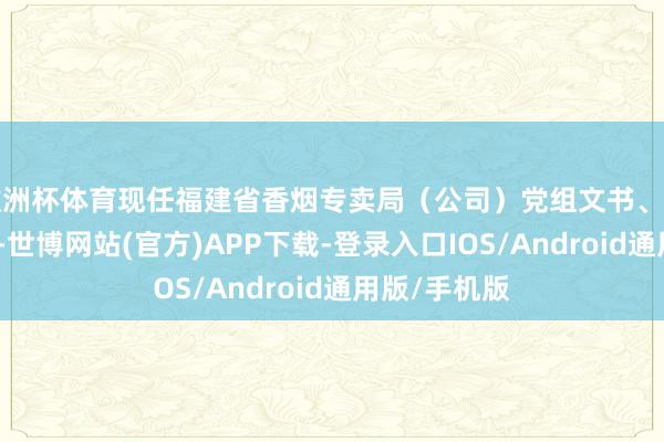 欧洲杯体育现任福建省香烟专卖局（公司）党组文书、局长、总司理-世博网站(官方)APP下载-登录入口IOS/Android通用版/手机版