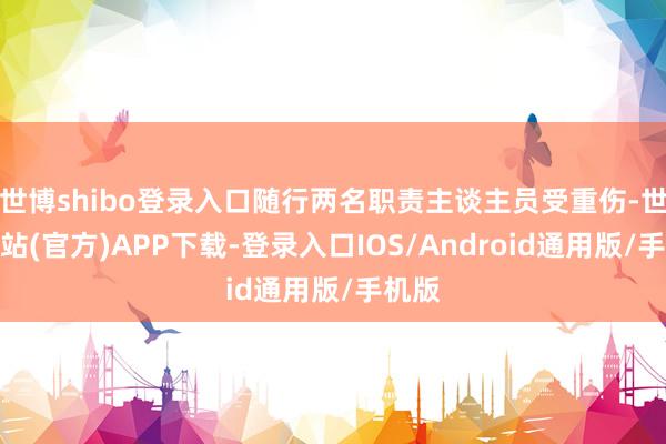 世博shibo登录入口随行两名职责主谈主员受重伤-世博网站(官方)APP下载-登录入口IOS/Android通用版/手机版