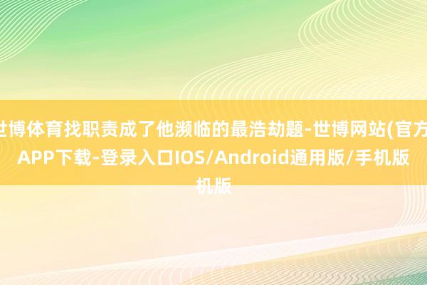 世博体育找职责成了他濒临的最浩劫题-世博网站(官方)APP下载-登录入口IOS/Android通用版/手机版