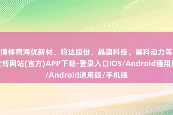 世博体育海优新材、钧达股份、晶澳科技、晶科动力等涨幅居前-世博网站(官方)APP下载-登录入口IOS/Android通用版/手机版