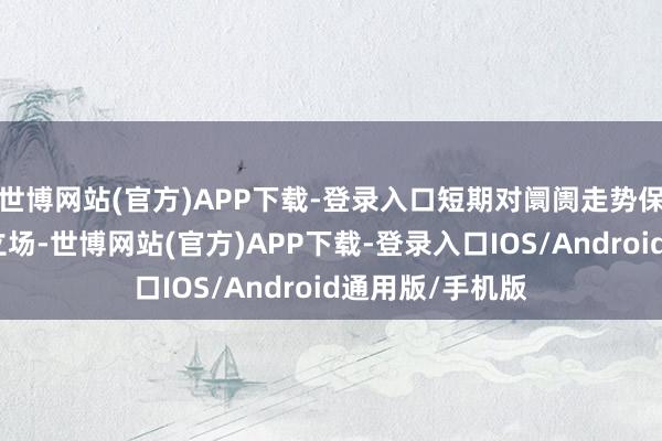 世博网站(官方)APP下载-登录入口短期对阛阓走势保管偏乐不雅的立场-世博网站(官方)APP下载-登录入口IOS/Android通用版/手机版