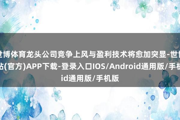 世博体育龙头公司竞争上风与盈利技术将愈加突显-世博网站(官方)APP下载-登录入口IOS/Android通用版/手机版