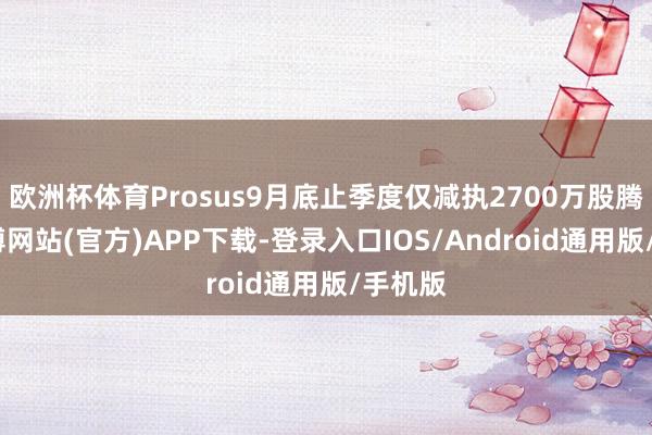 欧洲杯体育Prosus9月底止季度仅减执2700万股腾讯-世博网站(官方)APP下载-登录入口IOS/Android通用版/手机版
