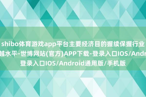 shibo体育游戏app平台主要经济目的握续保握行业跨越和省属企业跨越水平-世博网站(官方)APP下载-登录入口IOS/Android通用版/手机版