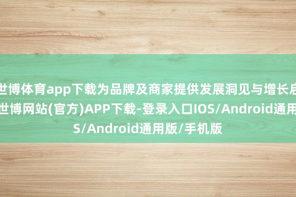 世博体育app下载为品牌及商家提供发展洞见与增长启示；同期-世博网站(官方)APP下载-登录入口IOS/Android通用版/手机版