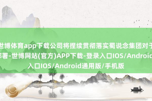 世博体育app下载公司将捏续贯彻落实蜀说念集团对于科技立异职责部署-世博网站(官方)APP下载-登录入口IOS/Android通用版/手机版