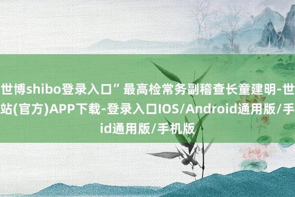 世博shibo登录入口”最高检常务副稽查长童建明-世博网站(官方)APP下载-登录入口IOS/Android通用版/手机版