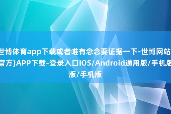 世博体育app下载或者唯有念念要证据一下-世博网站(官方)APP下载-登录入口IOS/Android通用版/手机版