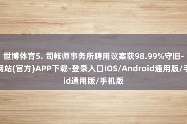 世博体育5. 司帐师事务所聘用议案获98.99%守旧-世博网站(官方)APP下载-登录入口IOS/Android通用版/手机版