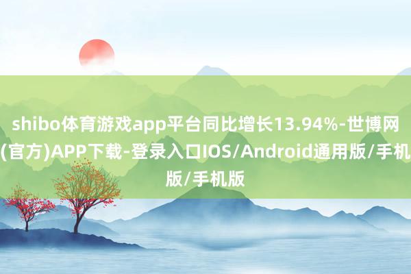 shibo体育游戏app平台同比增长13.94%-世博网站(官方)APP下载-登录入口IOS/Android通用版/手机版