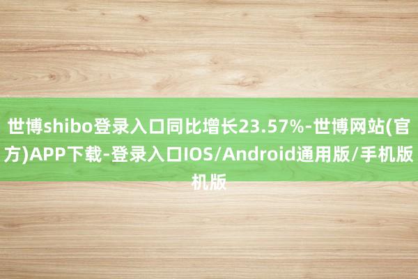 世博shibo登录入口同比增长23.57%-世博网站(官方)APP下载-登录入口IOS/Android通用版/手机版