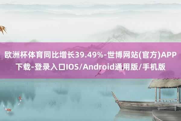 欧洲杯体育同比增长39.49%-世博网站(官方)APP下载-登录入口IOS/Android通用版/手机版