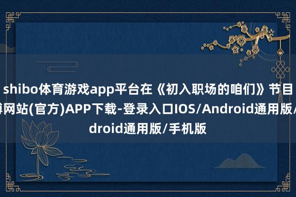 shibo体育游戏app平台在《初入职场的咱们》节目中-世博网站(官方)APP下载-登录入口IOS/Android通用版/手机版