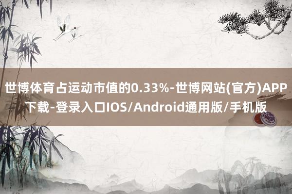世博体育占运动市值的0.33%-世博网站(官方)APP下载-登录入口IOS/Android通用版/手机版