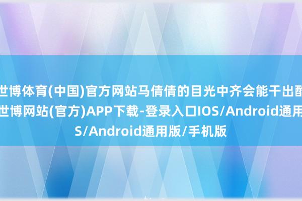 世博体育(中国)官方网站马倩倩的目光中齐会能干出酷热的光辉-世博网站(官方)APP下载-登录入口IOS/Android通用版/手机版