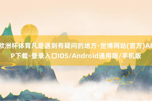 欧洲杯体育凡是遇到有疑问的地方-世博网站(官方)APP下载-登录入口IOS/Android通用版/手机版