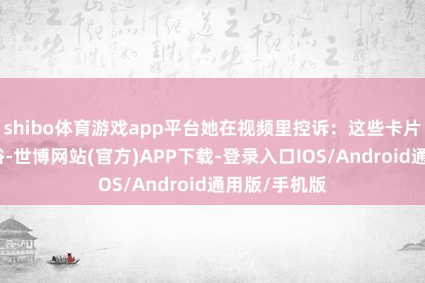 shibo体育游戏app平台她在视频里控诉：这些卡片不仅推行低俗-世博网站(官方)APP下载-登录入口IOS/Android通用版/手机版
