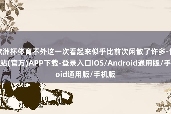 欧洲杯体育不外这一次看起来似乎比前次闲散了许多-世博网站(官方)APP下载-登录入口IOS/Android通用版/手机版