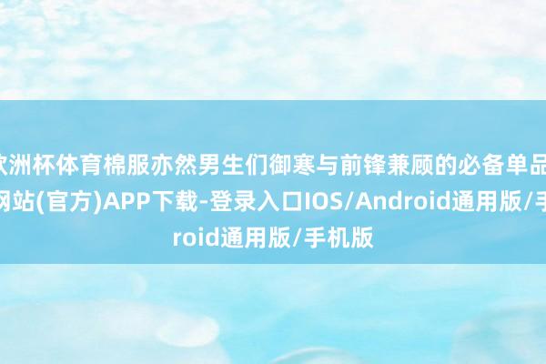 欧洲杯体育棉服亦然男生们御寒与前锋兼顾的必备单品-世博网站(官方)APP下载-登录入口IOS/Android通用版/手机版