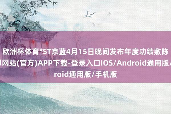 欧洲杯体育　　*ST京蓝4月15日晚间发布年度功绩敷陈称-世博网站(官方)APP下载-登录入口IOS/Android通用版/手机版