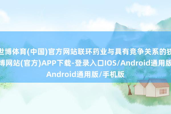 世博体育(中国)官方网站联环药业与具有竞争关系的狡计者-世博网站(官方)APP下载-登录入口IOS/Android通用版/手机版