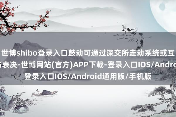 世博shibo登录入口鼓动可通过深交所走动系统或互联网投票系统参与表决-世博网站(官方)APP下载-登录入口IOS/Android通用版/手机版