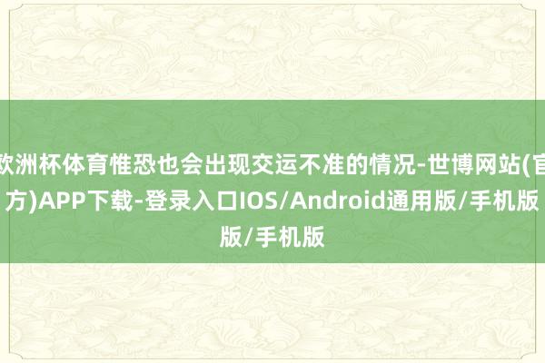 欧洲杯体育惟恐也会出现交运不准的情况-世博网站(官方)APP下载-登录入口IOS/Android通用版/手机版